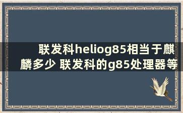 联发科heliog85相当于麒麟多少 联发科的g85处理器等于骁龙的什么水平